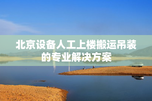 北京设备人工上楼搬运吊装的专业解决方案