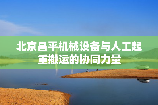 北京昌平机械设备与人工起重搬运的协同力量