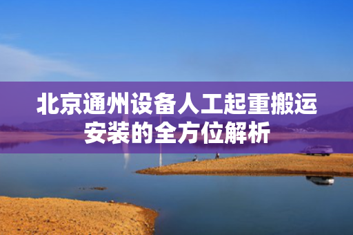 北京通州设备人工起重搬运安装的全方位解析
