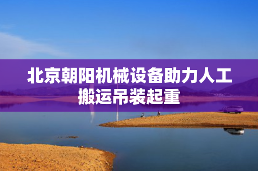 北京朝阳机械设备助力人工搬运吊装起重
