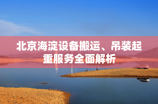 北京海淀设备搬运、吊装起重服务全面解析