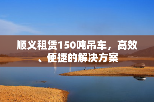 顺义租赁150吨吊车，高效、便捷的解决方案