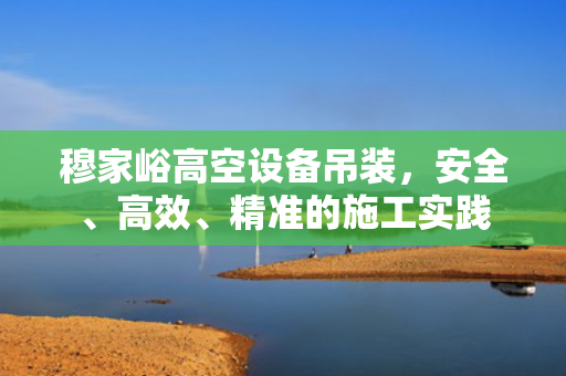 穆家峪高空设备吊装，安全、高效、精准的施工实践