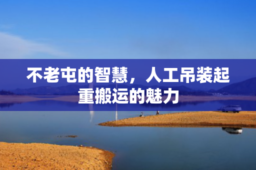 不老屯的智慧，人工吊装起重搬运的魅力