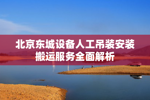 北京东城设备人工吊装安装搬运服务全面解析