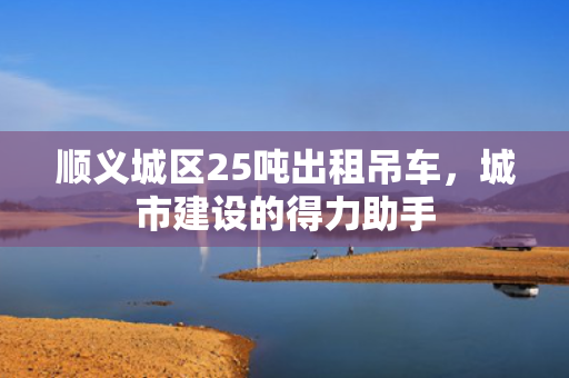 顺义城区25吨出租吊车，城市建设的得力助手