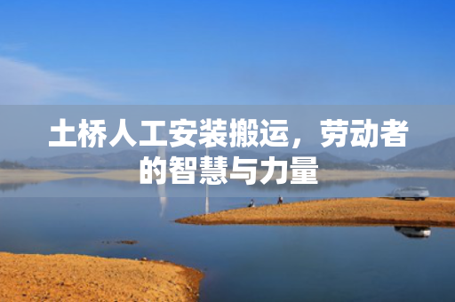 土桥人工安装搬运，劳动者的智慧与力量