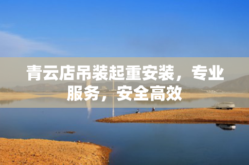 青云店吊装起重安装，专业服务，安全高效