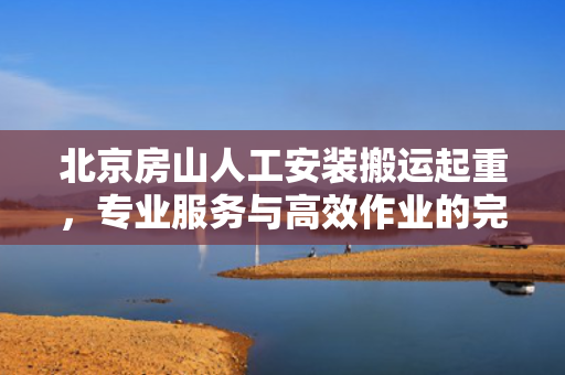 北京房山人工安装搬运起重，专业服务与高效作业的完美结合