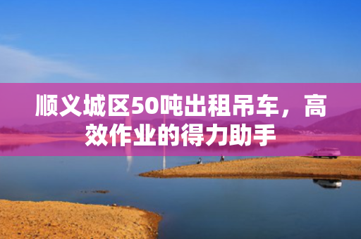 顺义城区50吨出租吊车，高效作业的得力助手