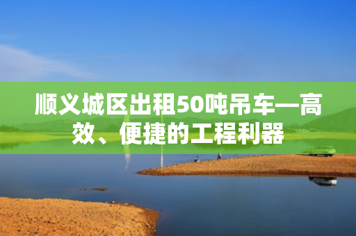 顺义城区出租50吨吊车—高效、便捷的工程利器