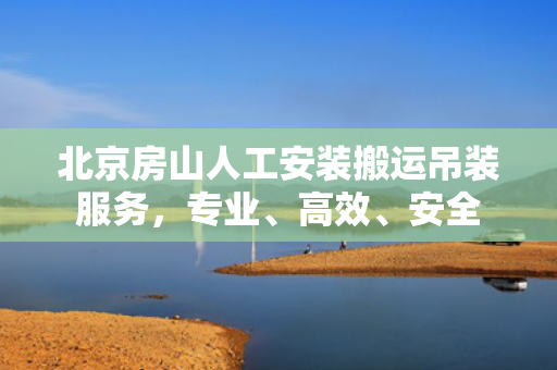 北京房山人工安装搬运吊装服务，专业、高效、安全