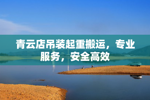 青云店吊装起重搬运，专业服务，安全高效