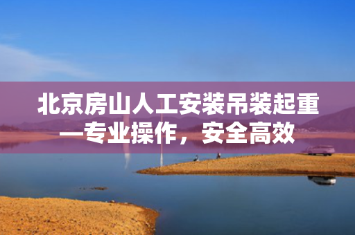 北京房山人工安装吊装起重—专业操作，安全高效