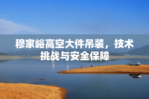 穆家峪高空大件吊装，技术挑战与安全保障