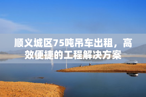 顺义城区75吨吊车出租，高效便捷的工程解决方案