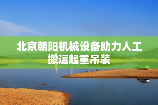 北京朝阳机械设备助力人工搬运起重吊装