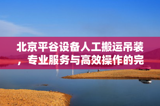 北京平谷设备人工搬运吊装，专业服务与高效操作的完美结合