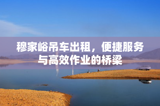穆家峪吊车出租，便捷服务与高效作业的桥梁
