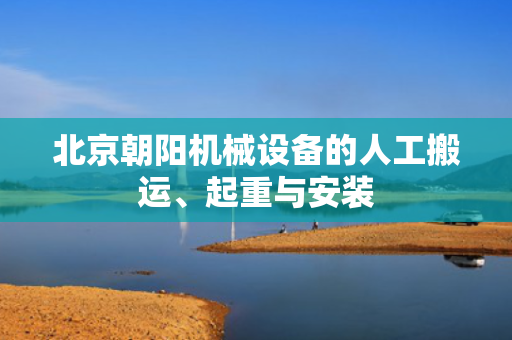 北京朝阳机械设备的人工搬运、起重与安装