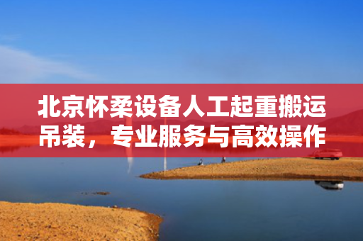 北京怀柔设备人工起重搬运吊装，专业服务与高效操作