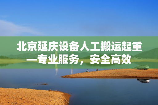 北京延庆设备人工搬运起重—专业服务，安全高效