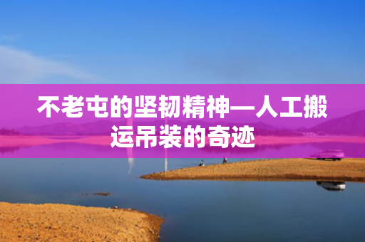 不老屯的坚韧精神—人工搬运吊装的奇迹