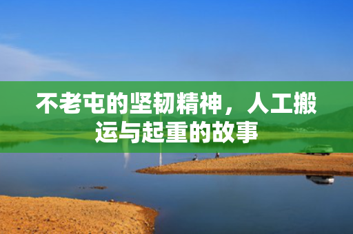 不老屯的坚韧精神，人工搬运与起重的故事