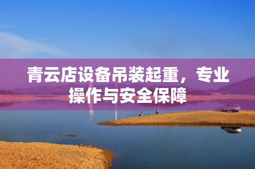 青云店设备吊装起重，专业操作与安全保障