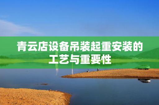青云店设备吊装起重安装的工艺与重要性