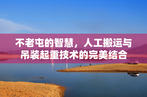 不老屯的智慧，人工搬运与吊装起重技术的完美结合