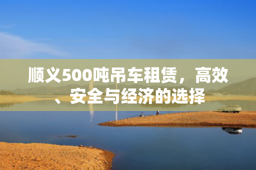 顺义500吨吊车租赁,高效、安全与经济的选择 顺义500吨吊车租赁,高效、安全与经济的选择