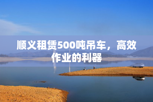 顺义租赁500吨吊车，高效作业的利器