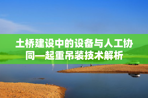 土桥建设中的设备与人工协同—起重吊装技术解析