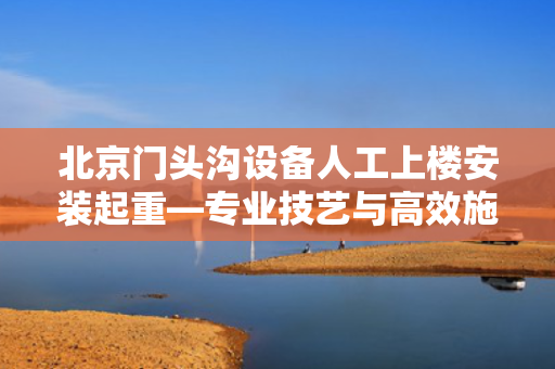 北京门头沟设备人工上楼安装起重—专业技艺与高效施工的完美结合