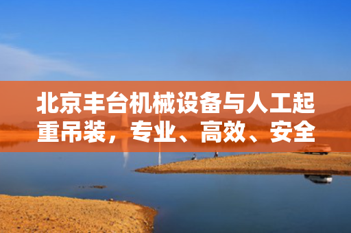 北京丰台机械设备与人工起重吊装，专业、高效、安全