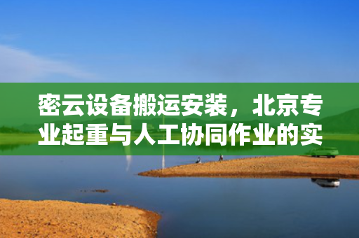 密云设备搬运安装，北京专业起重与人工协同作业的实践
