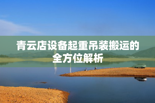 青云店设备起重吊装搬运的全方位解析