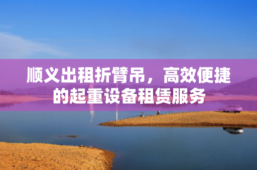 顺义出租折臂吊，高效便捷的起重设备租赁服务