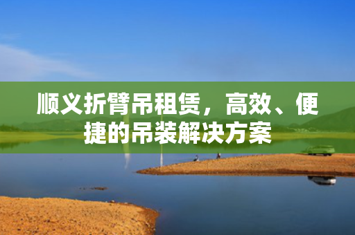 顺义折臂吊租赁，高效、便捷的吊装解决方案