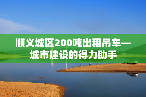 顺义城区200吨出租吊车—城市建设的得力助手