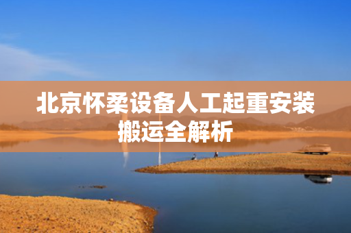 北京怀柔设备人工起重安装搬运全解析