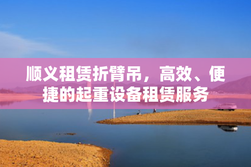 顺义租赁折臂吊，高效、便捷的起重设备租赁服务