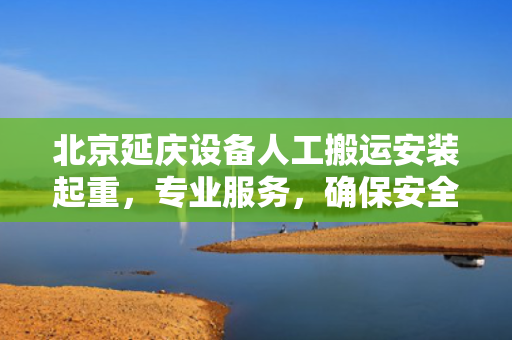 北京延庆设备人工搬运安装起重，专业服务，确保安全高效