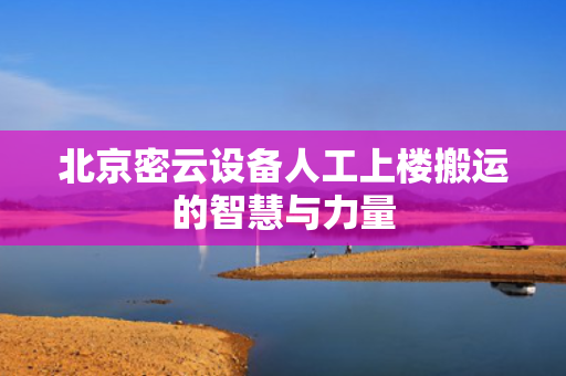 北京密云设备人工上楼搬运的智慧与力量
