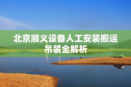 北京顺义设备人工安装搬运吊装全解析