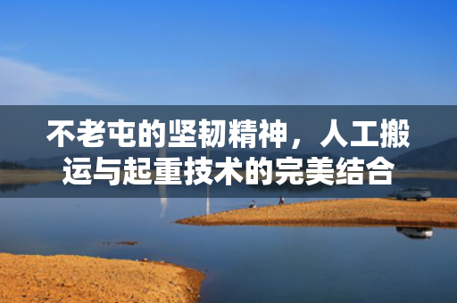 不老屯的坚韧精神，人工搬运与起重技术的完美结合