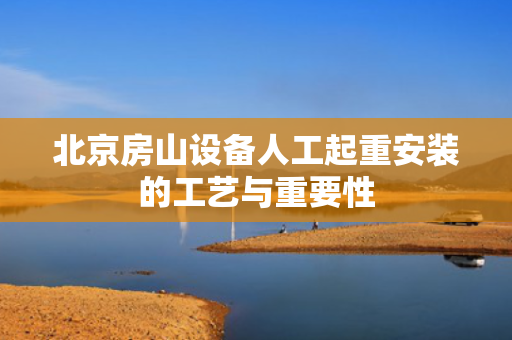 北京房山设备人工起重安装的工艺与重要性 北京房山设备人工起重安装的工艺与重要性