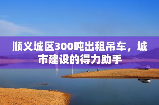 顺义城区300吨出租吊车，城市建设的得力助手