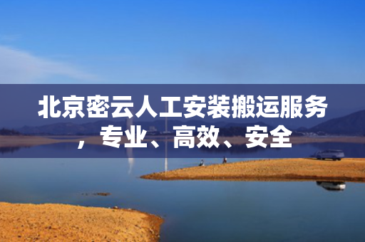 北京密云人工安装搬运服务，专业、高效、安全